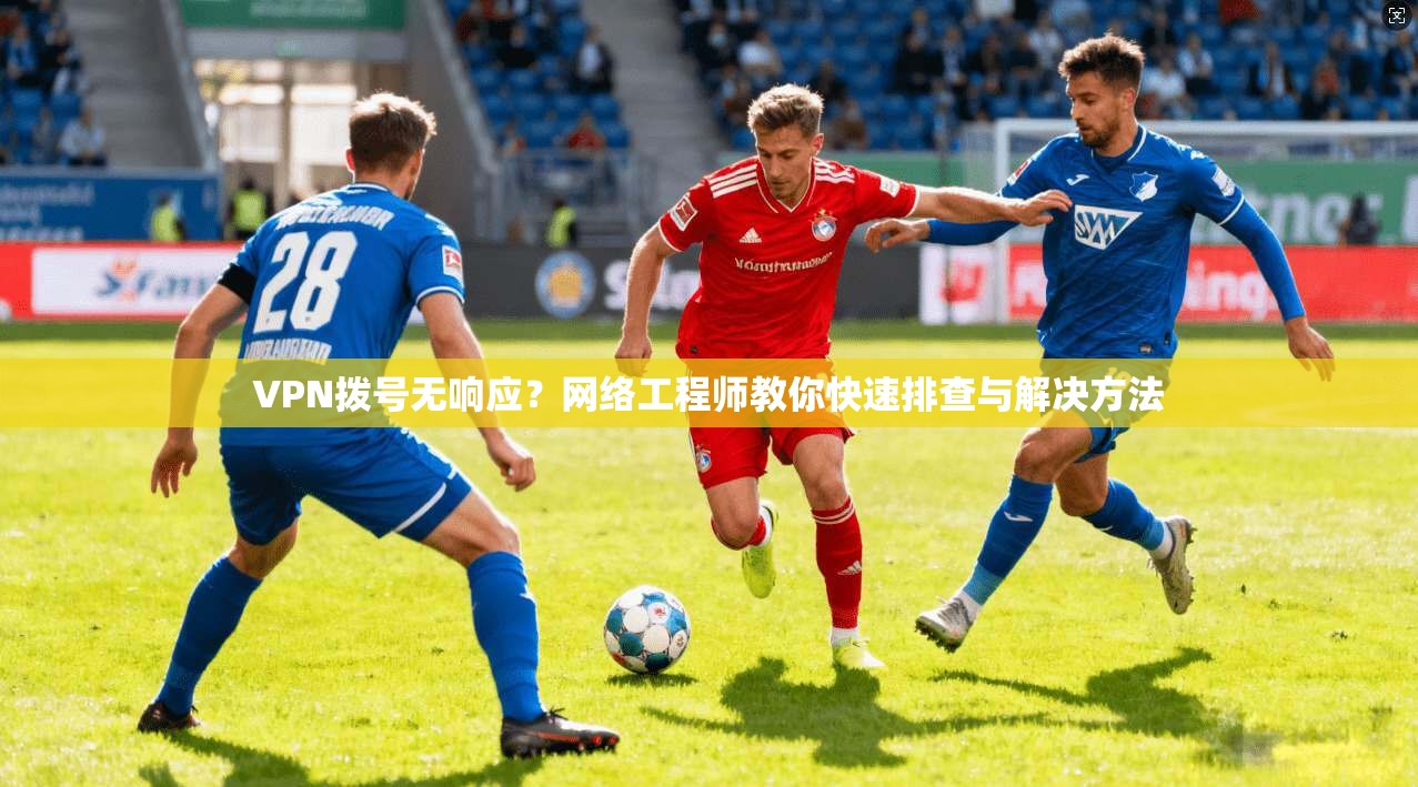 VPN拨号无响应？网络工程师教你快速排查与解决方法