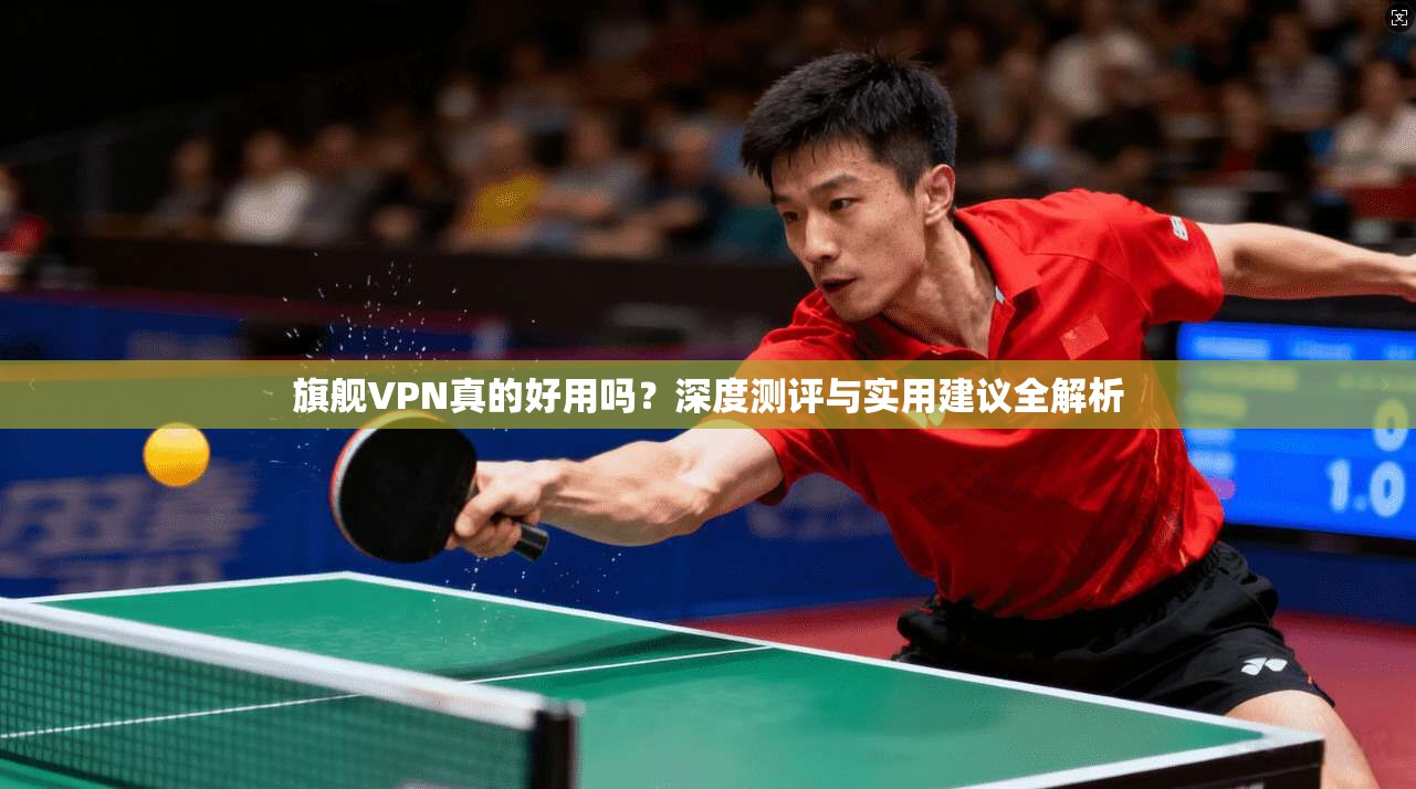 旗舰VPN真的好用吗？深度测评与实用建议全解析
