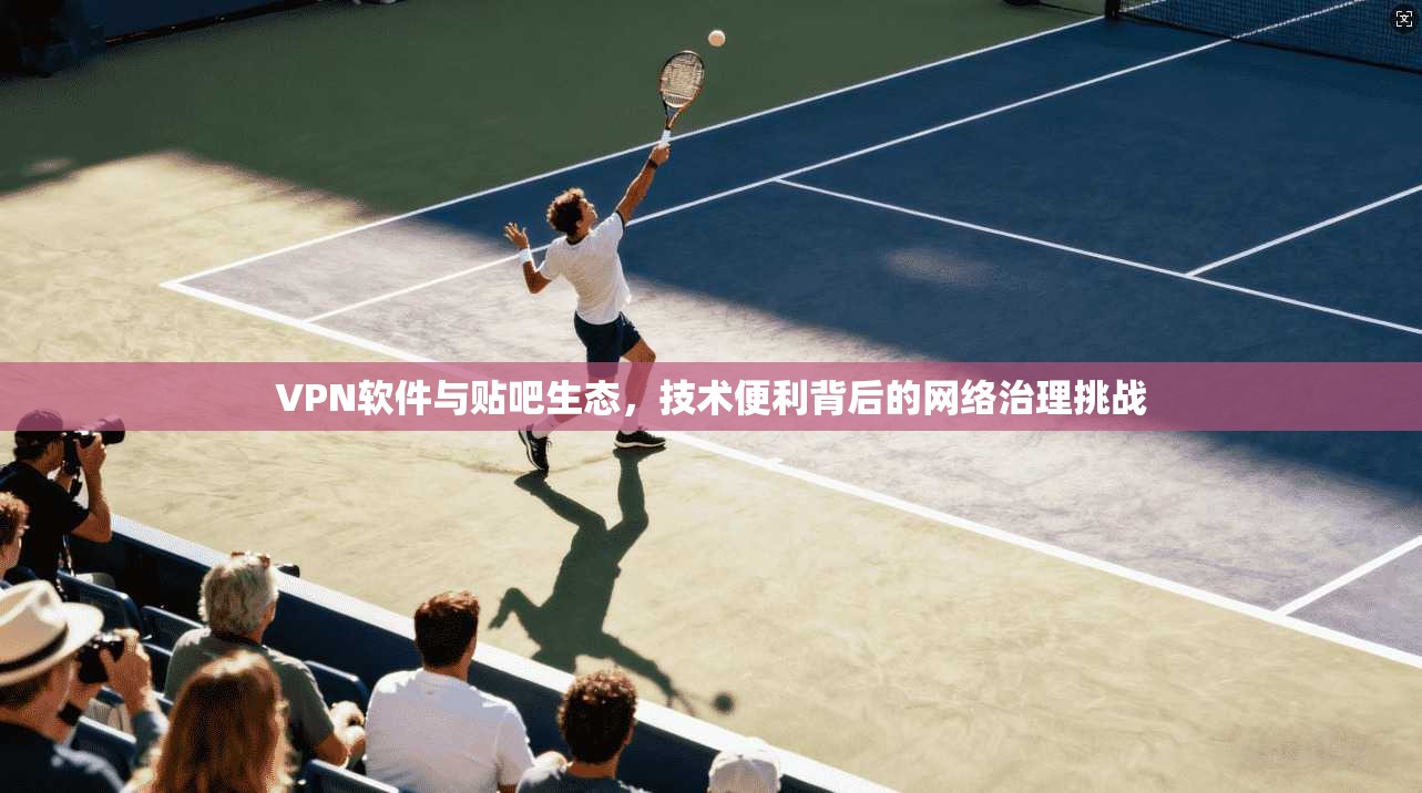 VPN软件与贴吧生态，技术便利背后的网络治理挑战