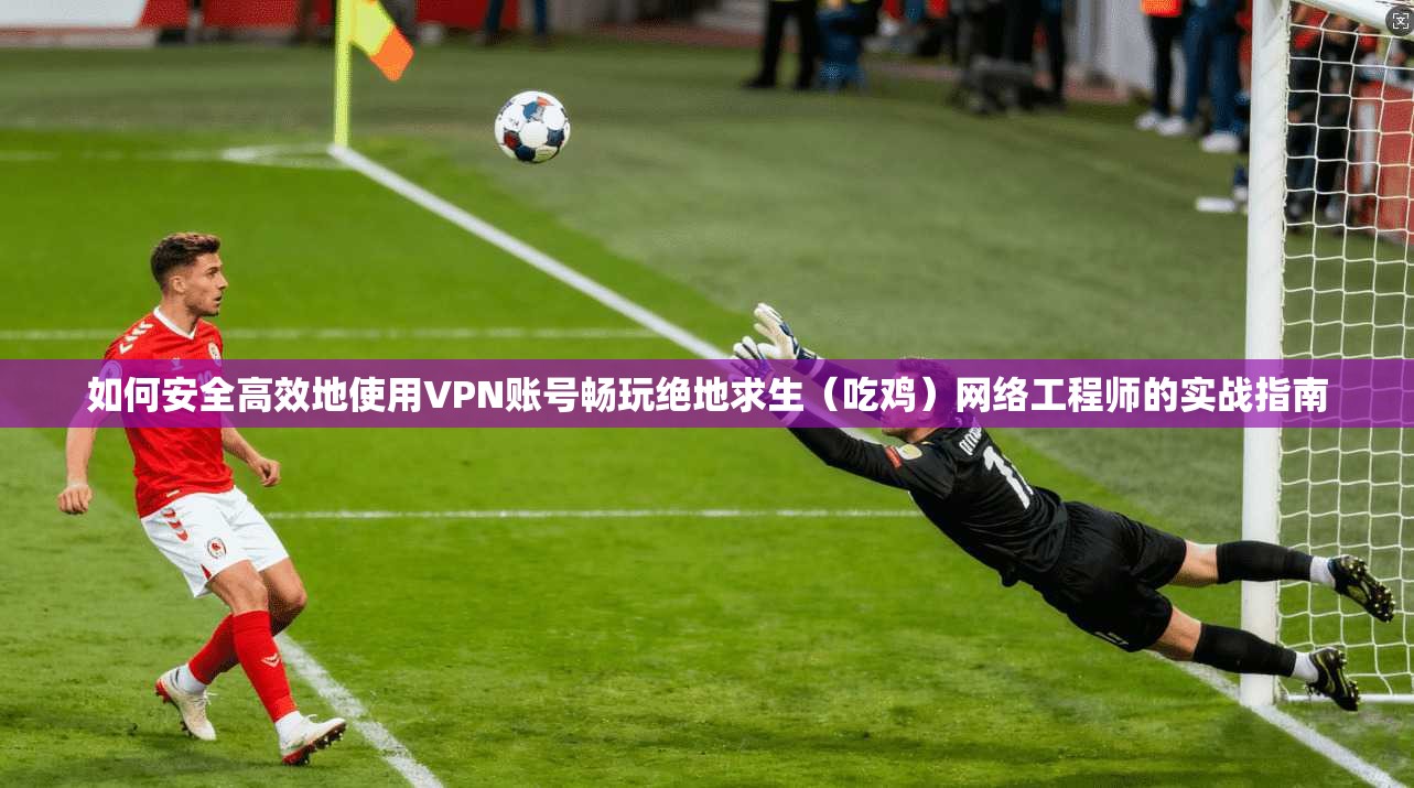 如何安全高效地使用VPN账号畅玩绝地求生（吃鸡）网络工程师的实战指南
