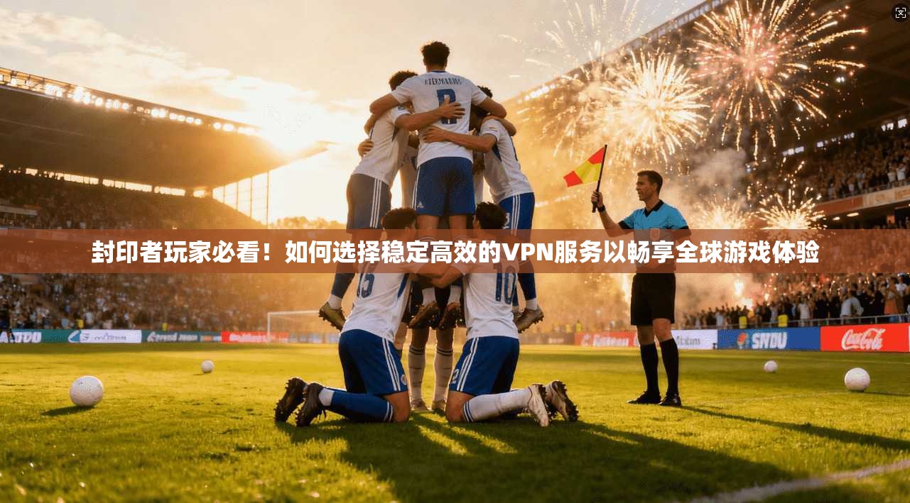 封印者玩家必看！如何选择稳定高效的VPN服务以畅享全球游戏体验