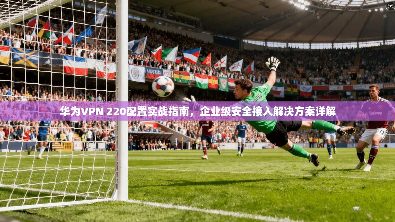 华为VPN 220配置实战指南，企业级安全接入解决方案详解