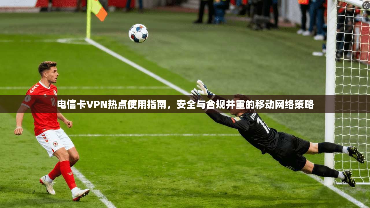 电信卡VPN热点使用指南，安全与合规并重的移动网络策略