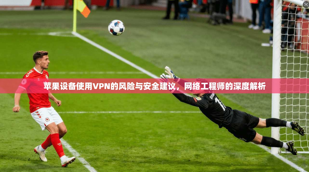 苹果设备使用VPN的风险与安全建议，网络工程师的深度解析