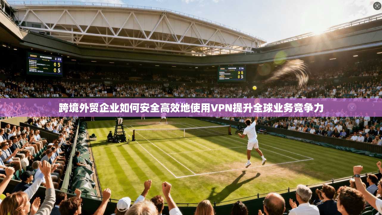 跨境外贸企业如何安全高效地使用VPN提升全球业务竞争力