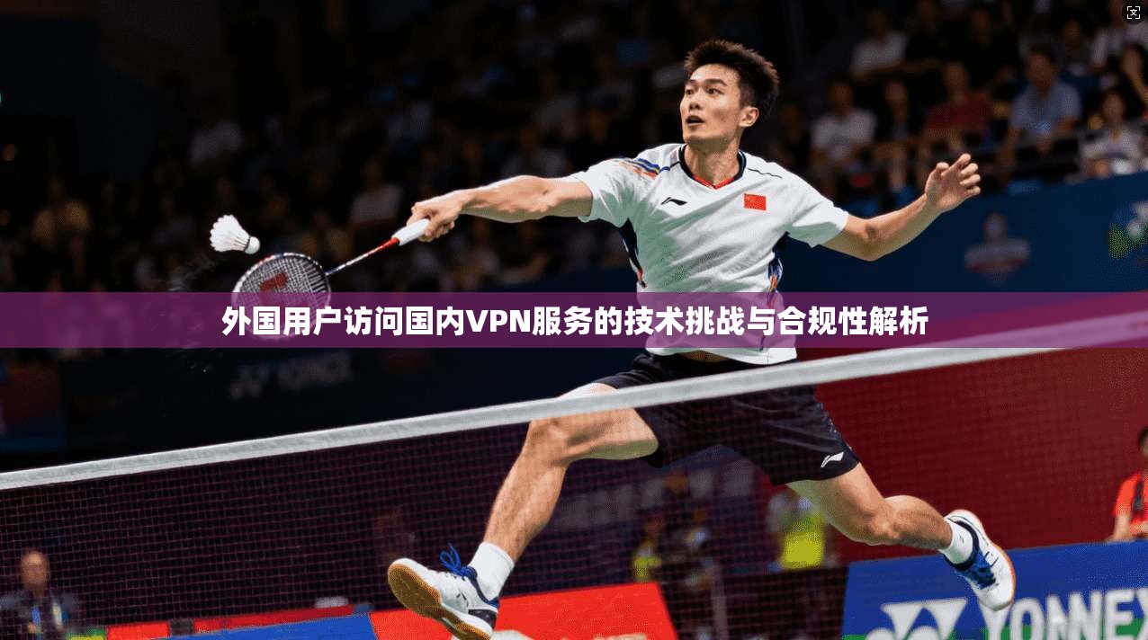 外国用户访问国内VPN服务的技术挑战与合规性解析