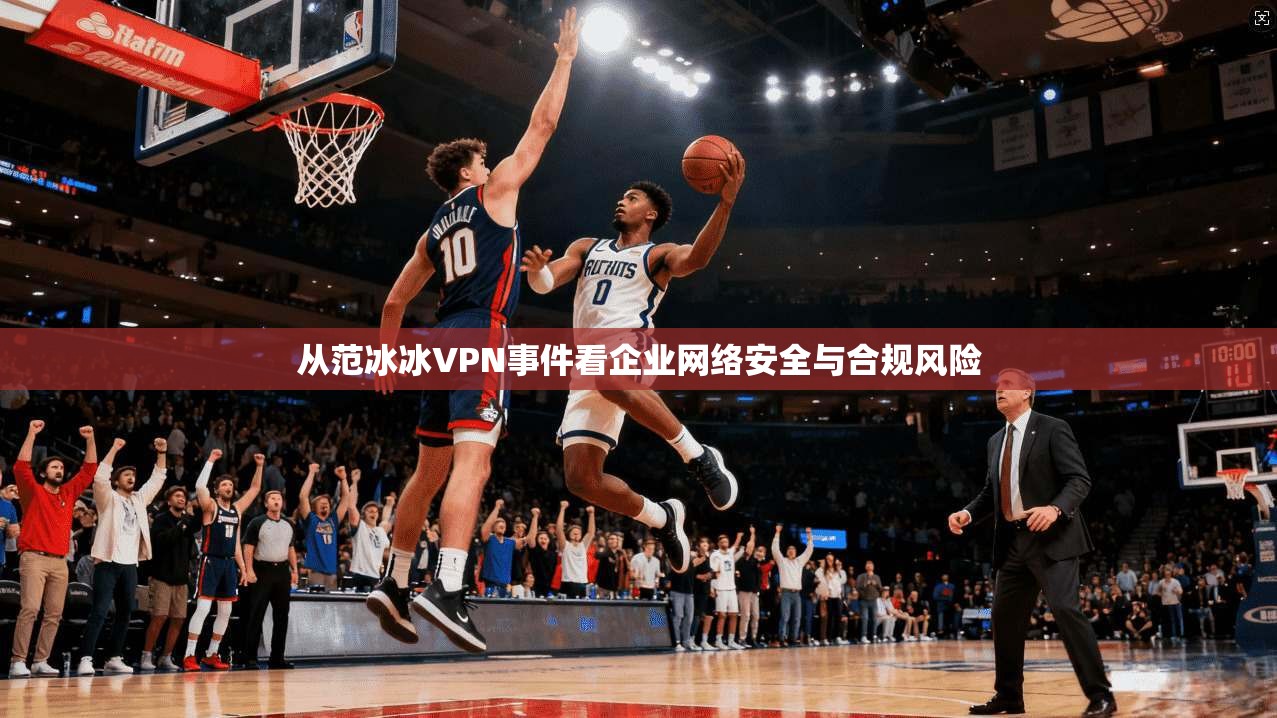 从范冰冰VPN事件看企业网络安全与合规风险