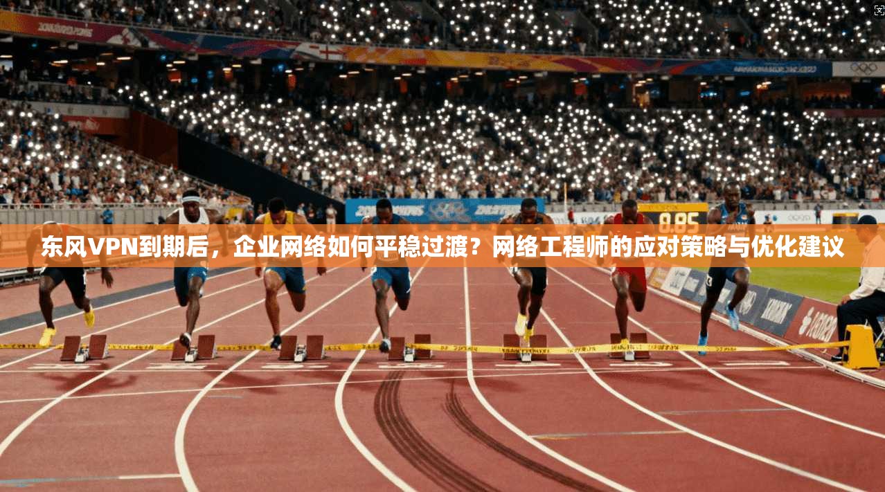 东风VPN到期后，企业网络如何平稳过渡？网络工程师的应对策略与优化建议