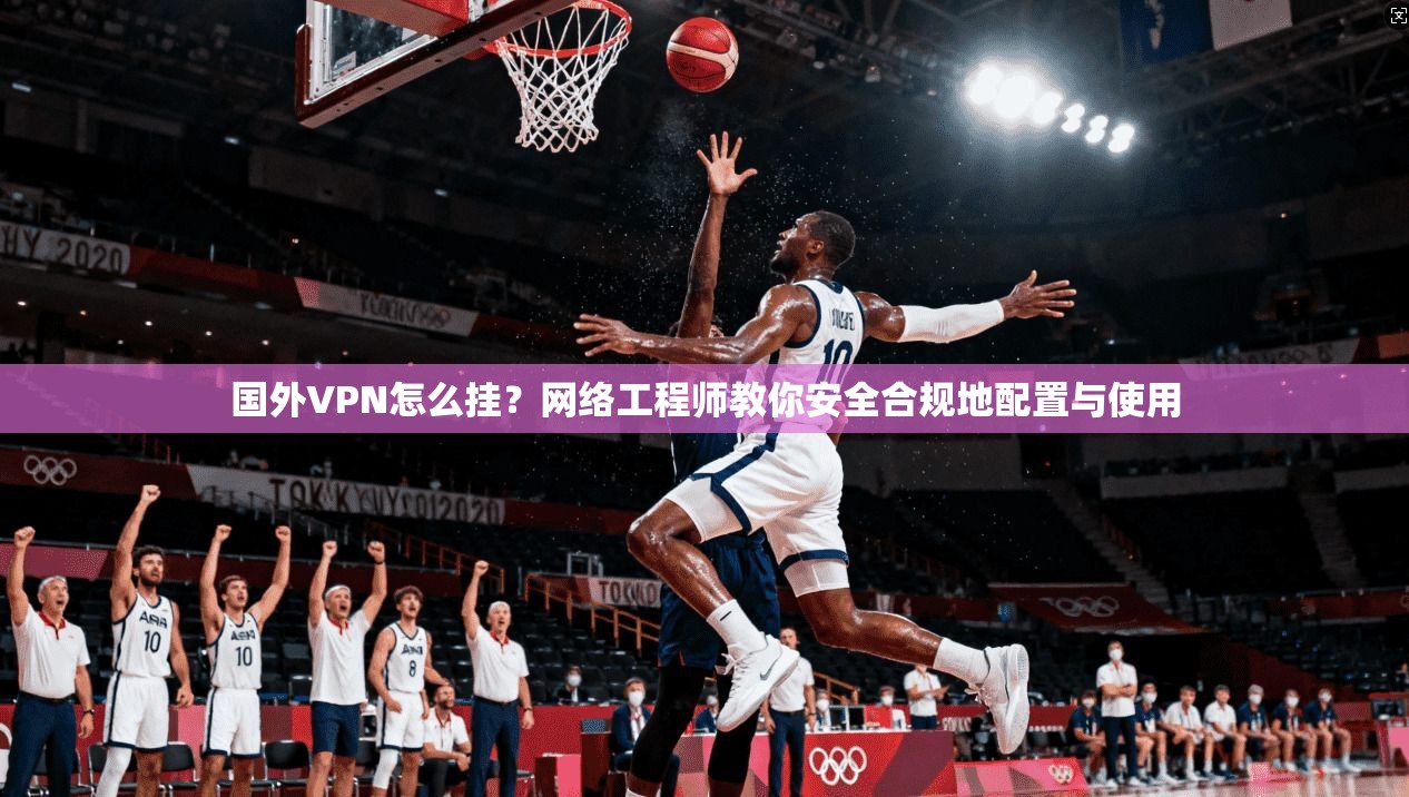 国外VPN怎么挂？网络工程师教你安全合规地配置与使用
