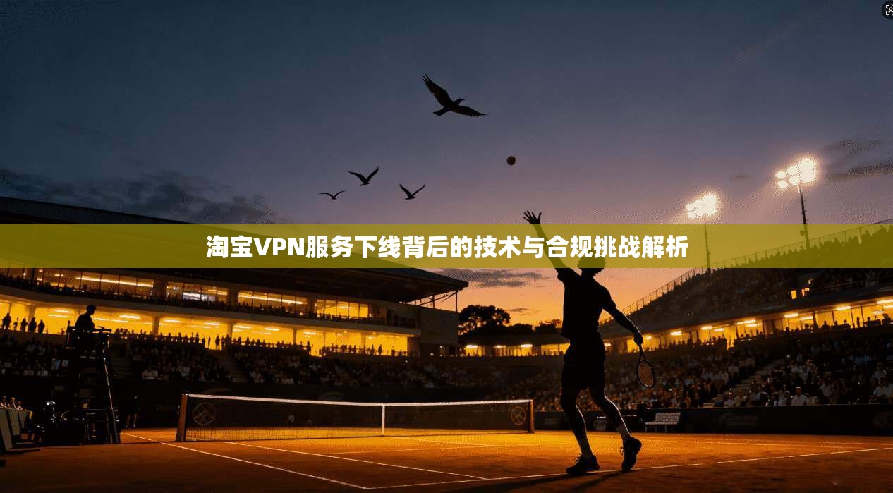 淘宝VPN服务下线背后的技术与合规挑战解析