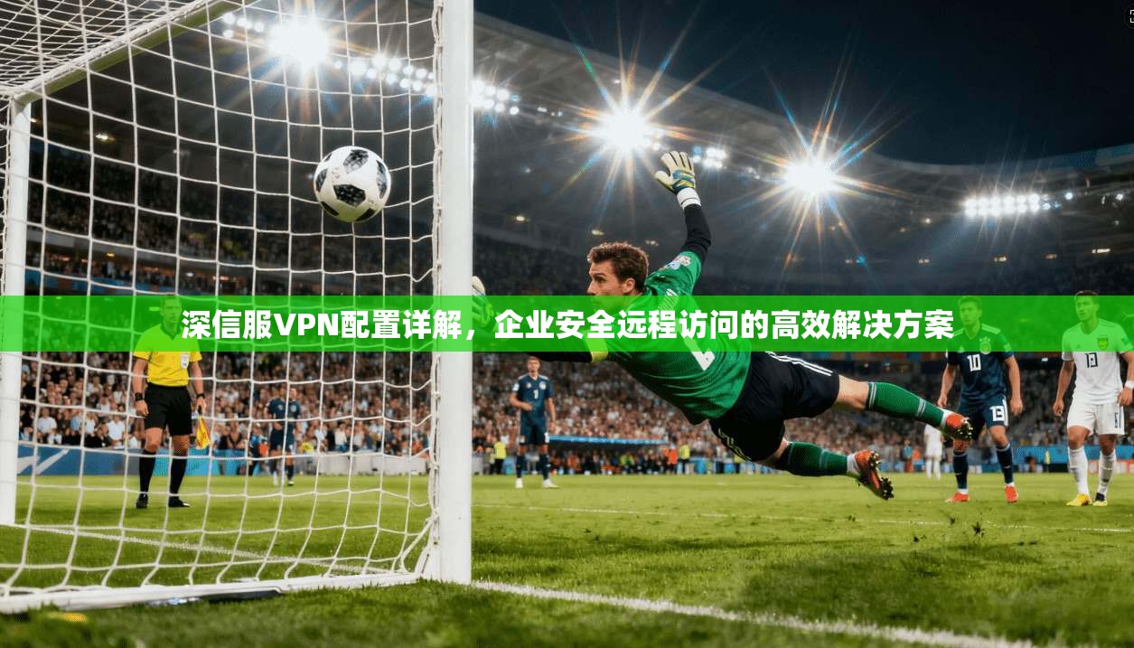 深信服VPN配置详解，企业安全远程访问的高效解决方案