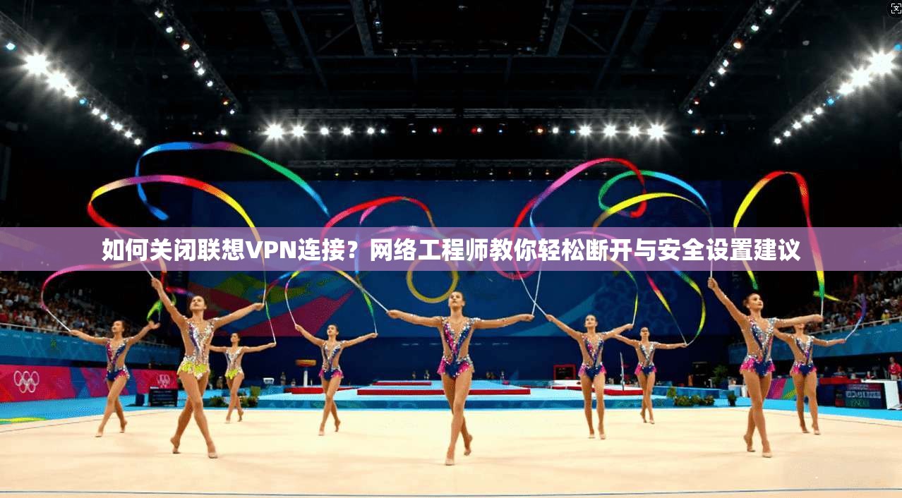 如何关闭联想VPN连接？网络工程师教你轻松断开与安全设置建议