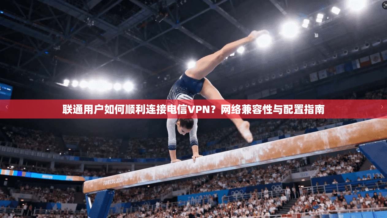 联通用户如何顺利连接电信VPN？网络兼容性与配置指南