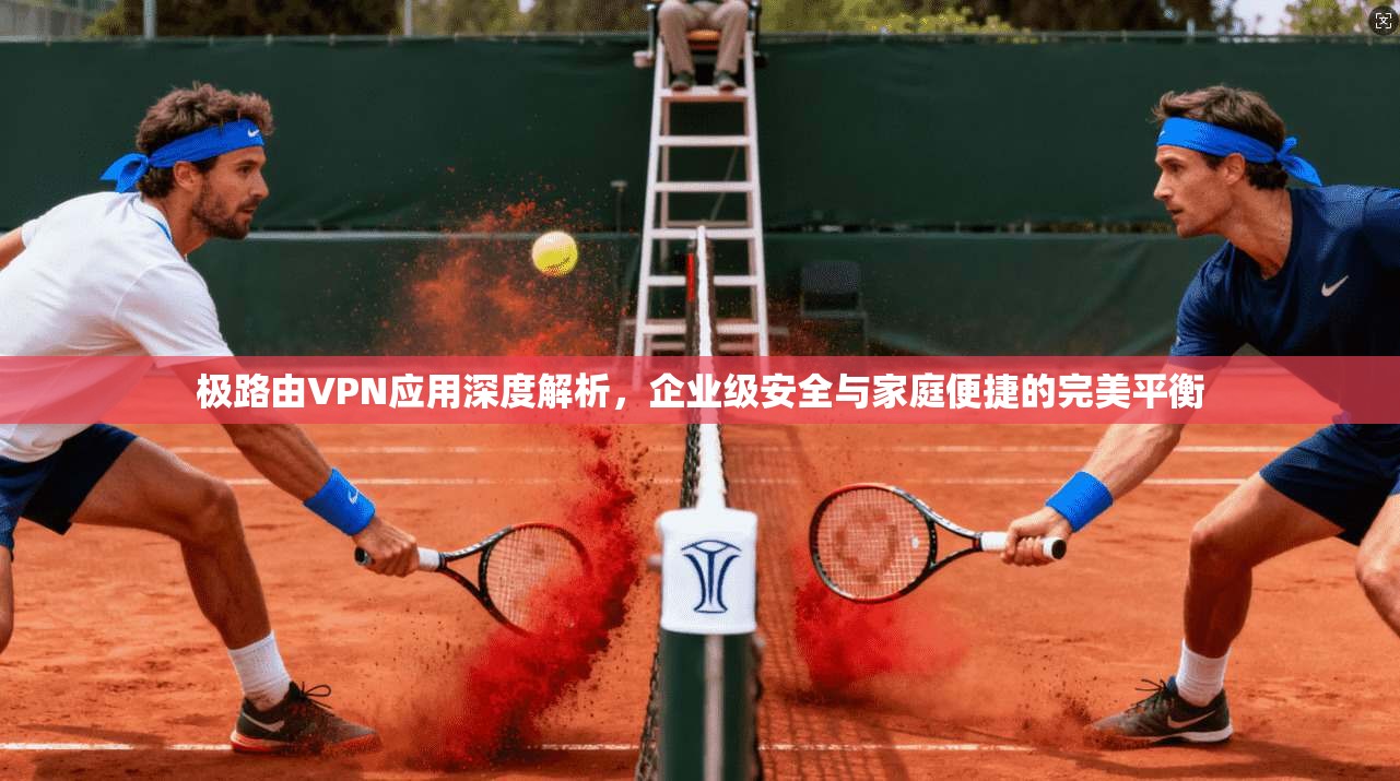 极路由VPN应用深度解析，企业级安全与家庭便捷的完美平衡