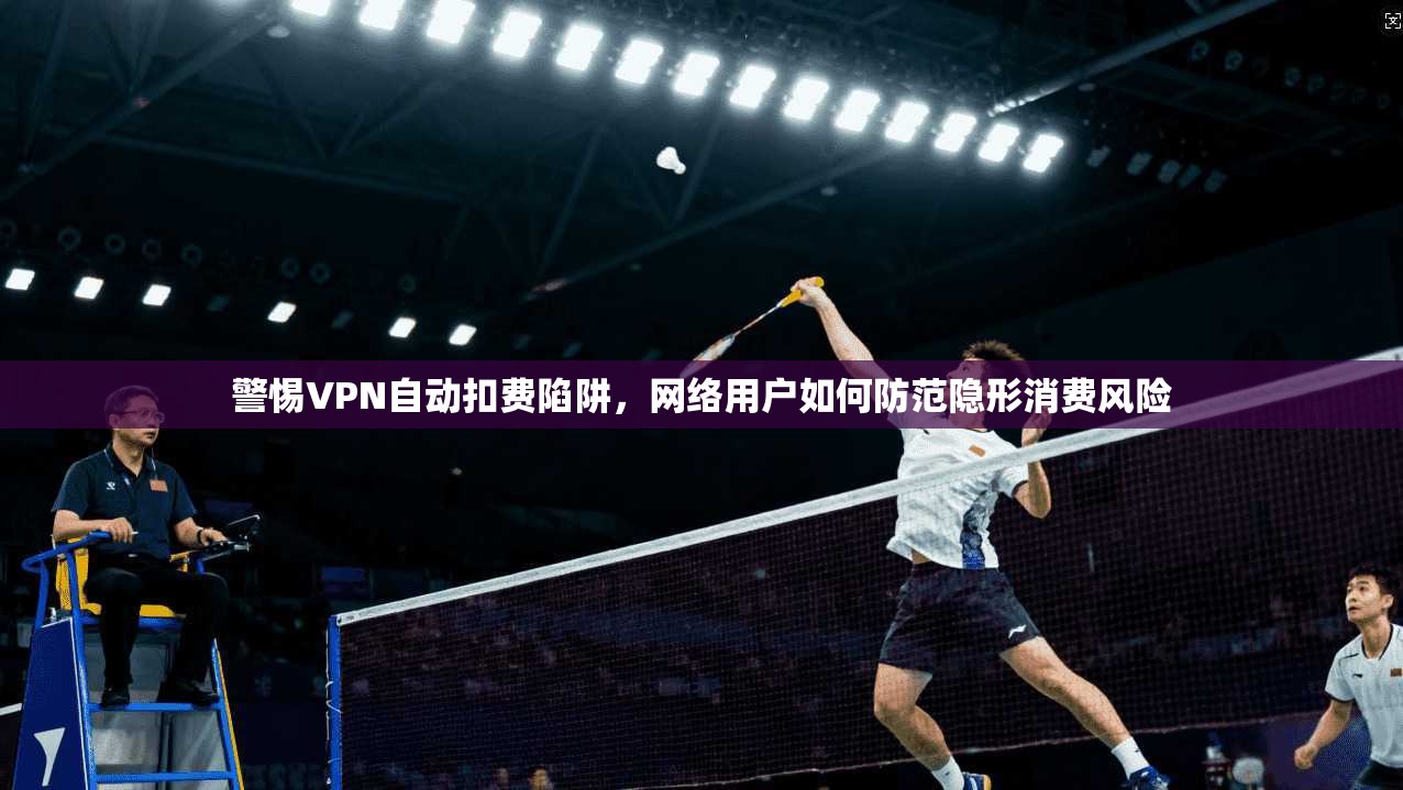 警惕VPN自动扣费陷阱，网络用户如何防范隐形消费风险
