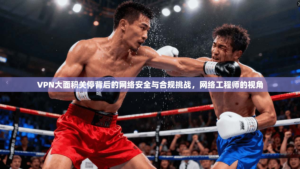 VPN大面积关停背后的网络安全与合规挑战，网络工程师的视角