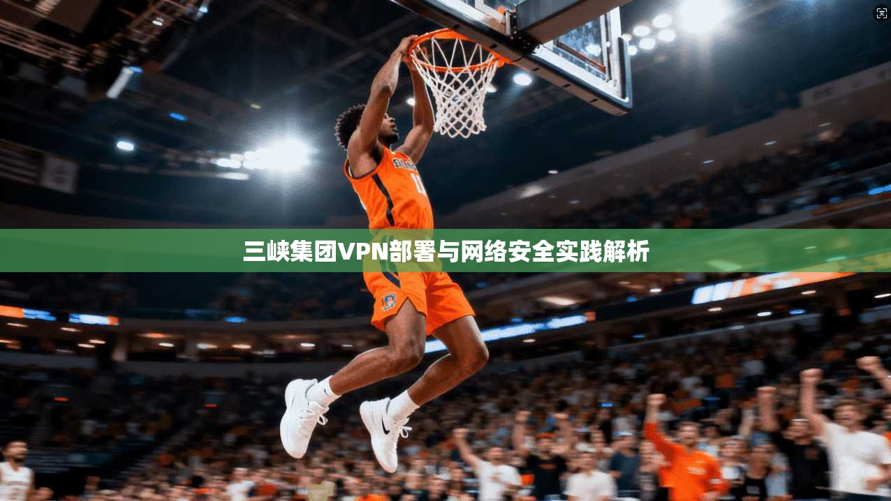 三峡集团VPN部署与网络安全实践解析