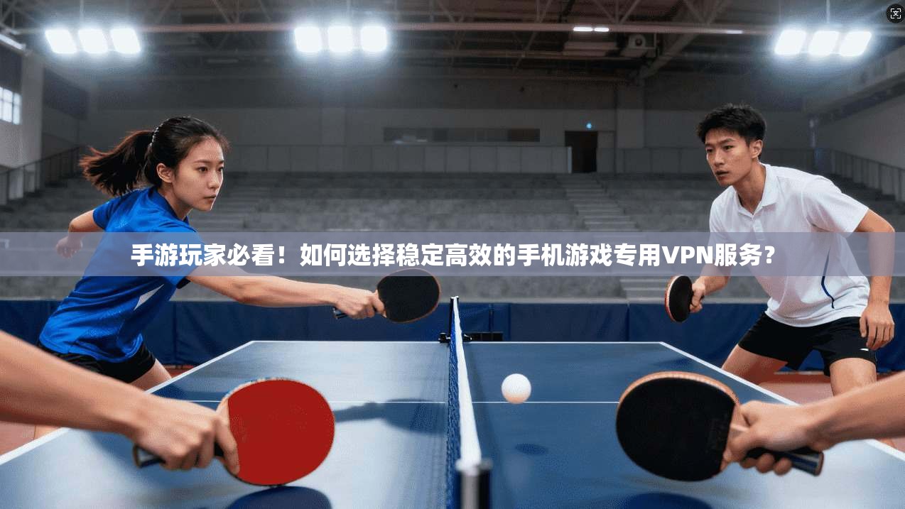 手游玩家必看！如何选择稳定高效的手机游戏专用VPN服务？