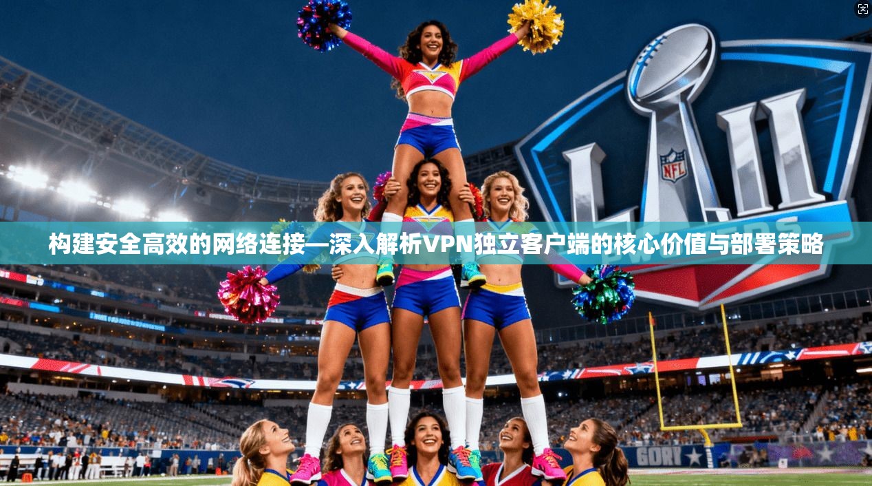 构建安全高效的网络连接—深入解析VPN独立客户端的核心价值与部署策略