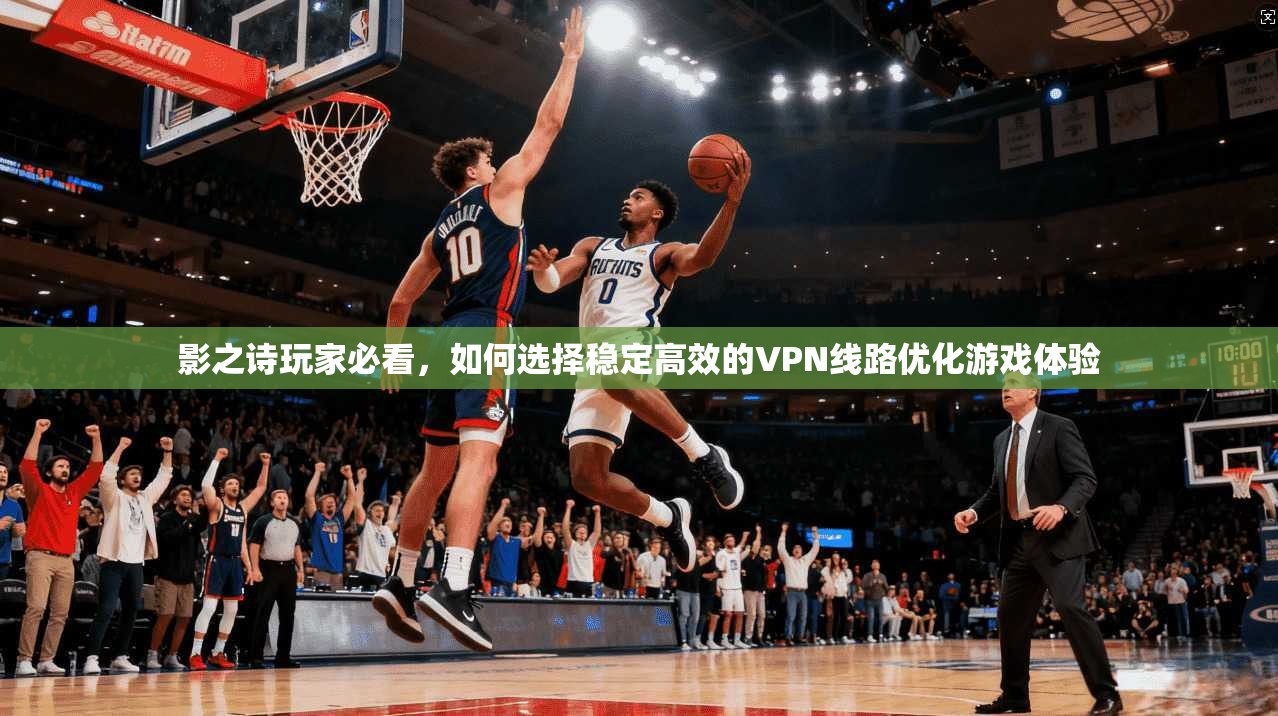 影之诗玩家必看，如何选择稳定高效的VPN线路优化游戏体验