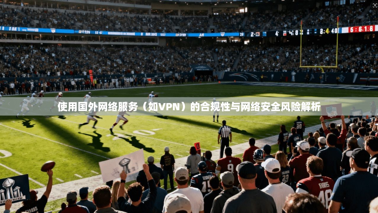 使用国外网络服务（如VPN）的合规性与网络安全风险解析