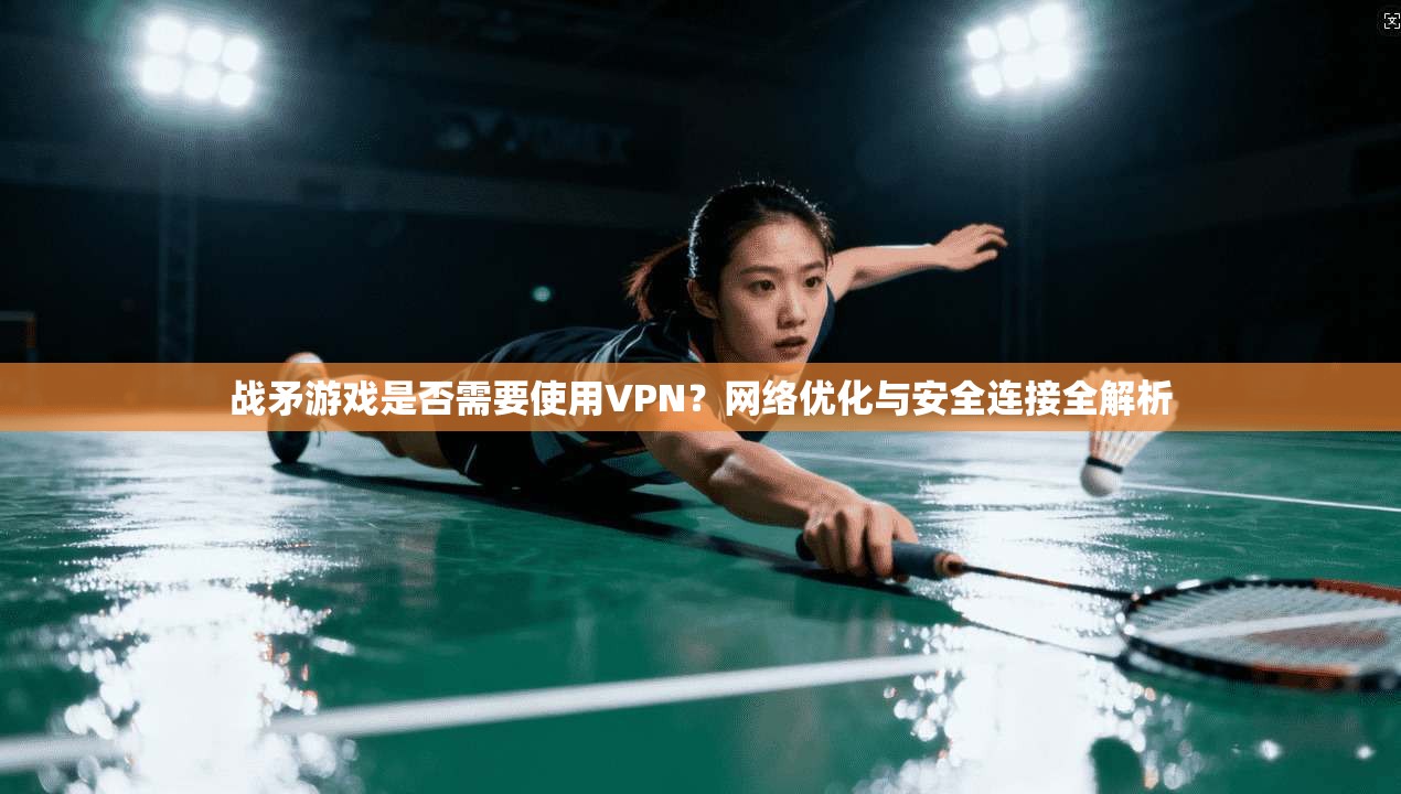 战矛游戏是否需要使用VPN？网络优化与安全连接全解析