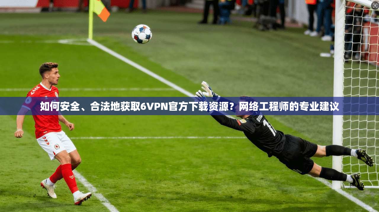 如何安全、合法地获取6VPN官方下载资源？网络工程师的专业建议