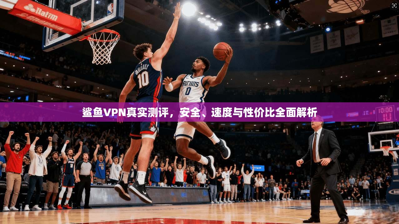 鲨鱼VPN真实测评，安全、速度与性价比全面解析
