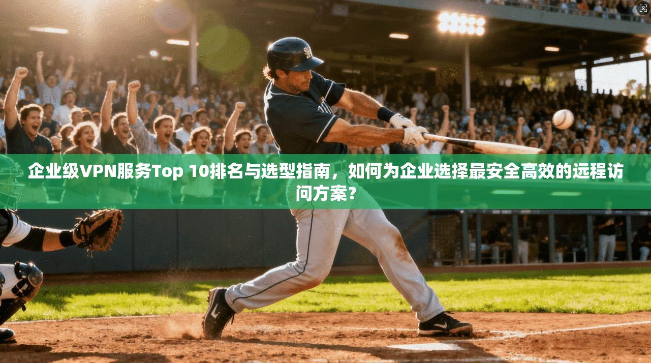 企业级VPN服务Top 10排名与选型指南，如何为企业选择最安全高效的远程访问方案？