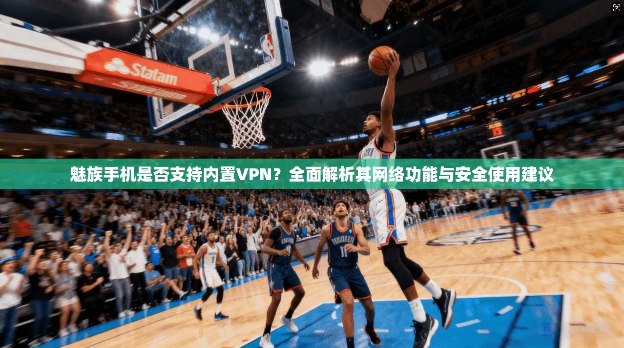 魅族手机是否支持内置VPN？全面解析其网络功能与安全使用建议