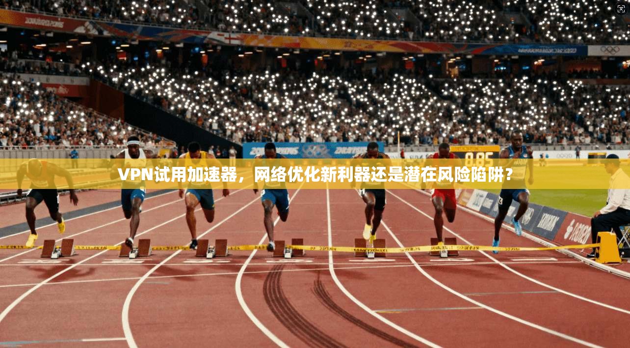 VPN试用加速器，网络优化新利器还是潜在风险陷阱？