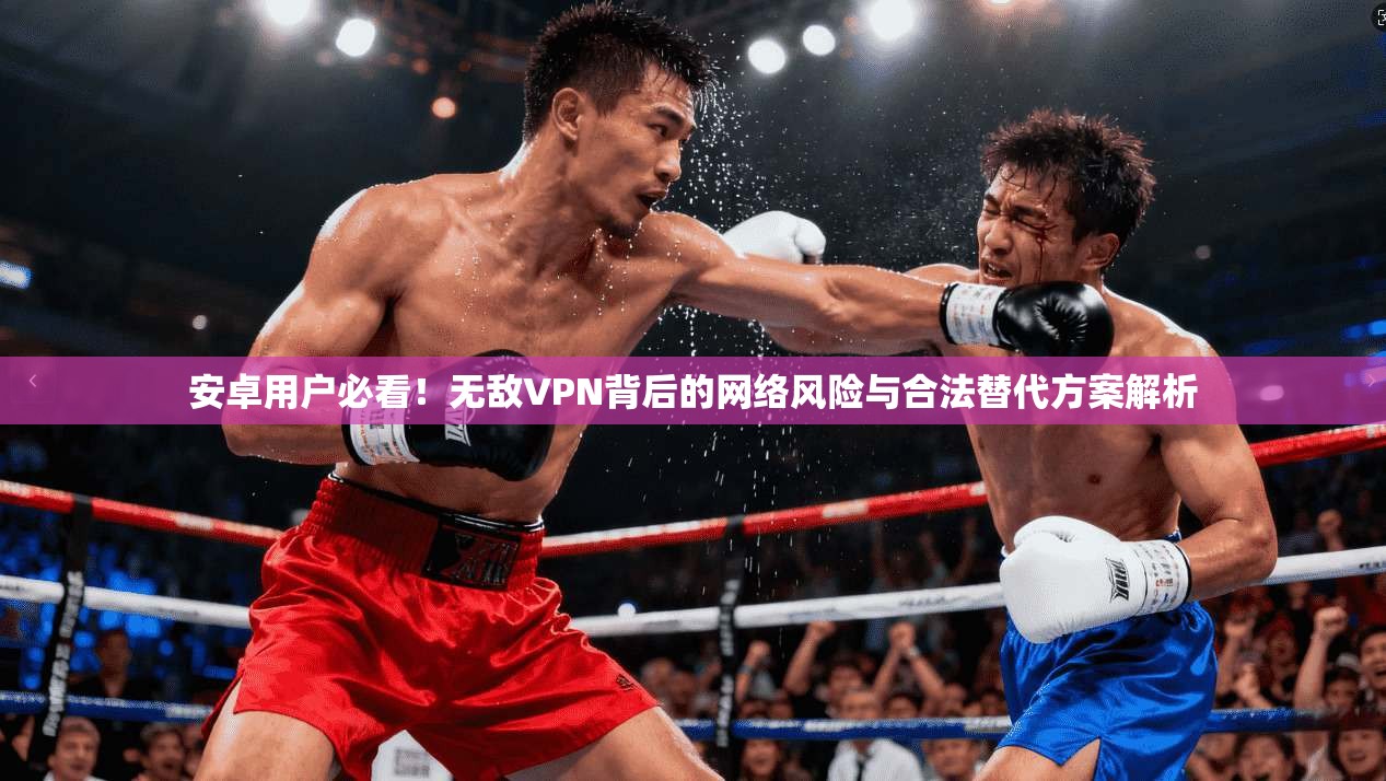 安卓用户必看！无敌VPN背后的网络风险与合法替代方案解析