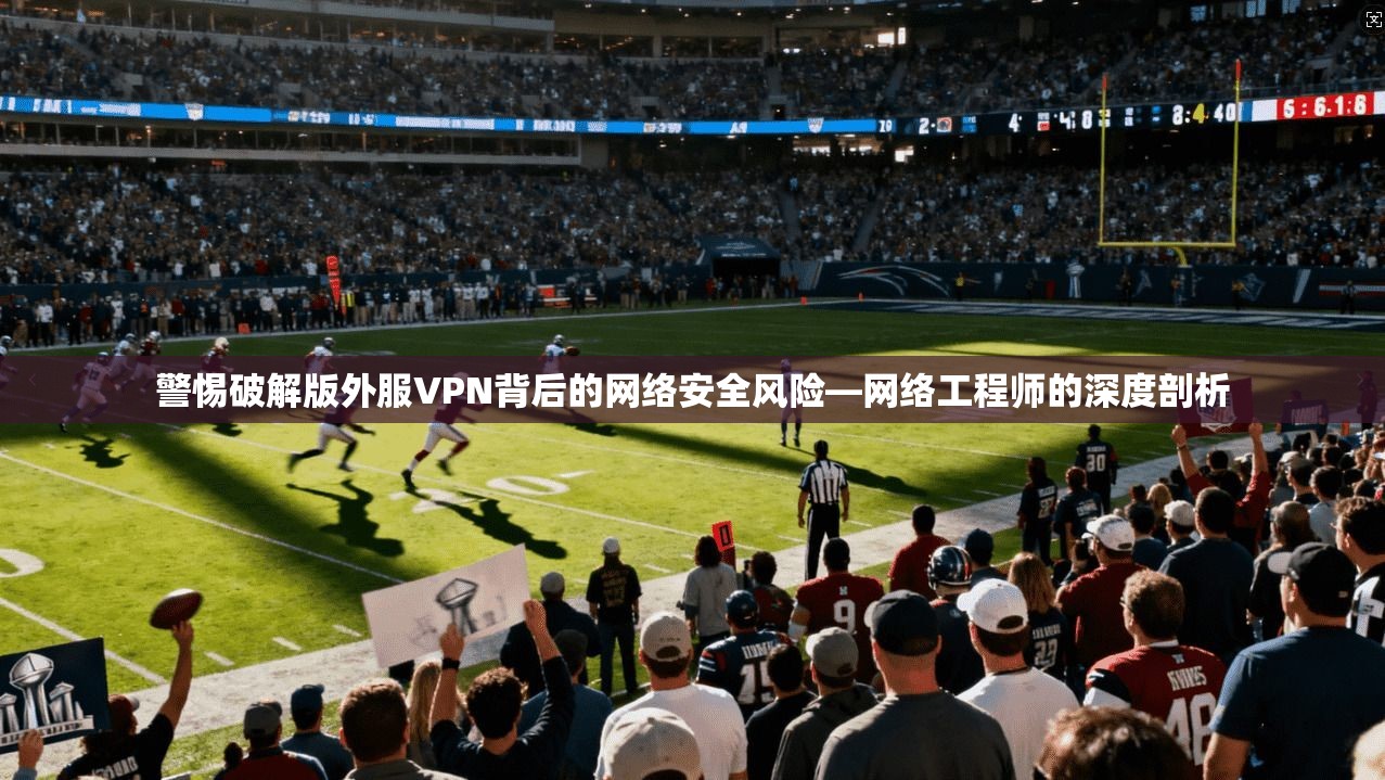 警惕破解版外服VPN背后的网络安全风险—网络工程师的深度剖析