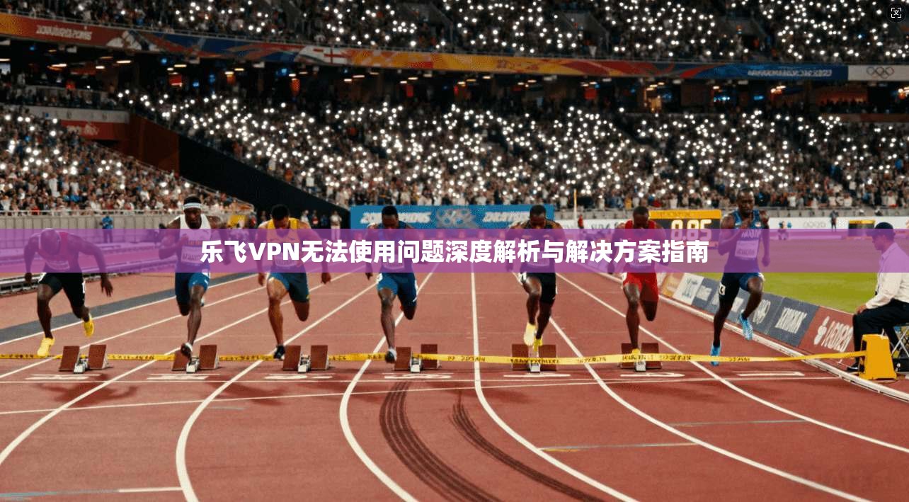 乐飞VPN无法使用问题深度解析与解决方案指南