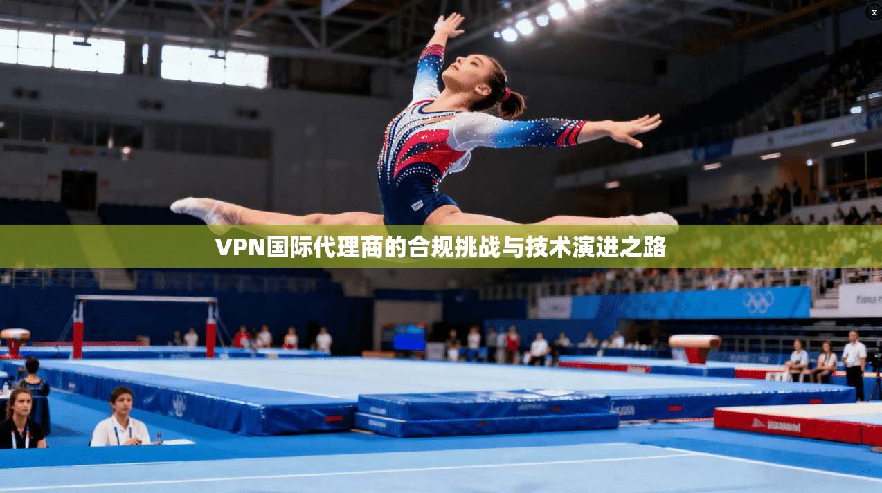 VPN国际代理商的合规挑战与技术演进之路