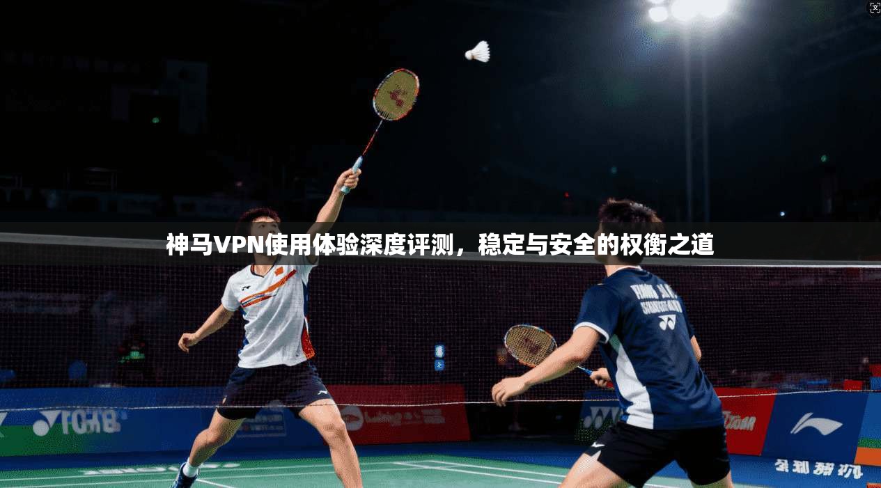 神马VPN使用体验深度评测，稳定与安全的权衡之道