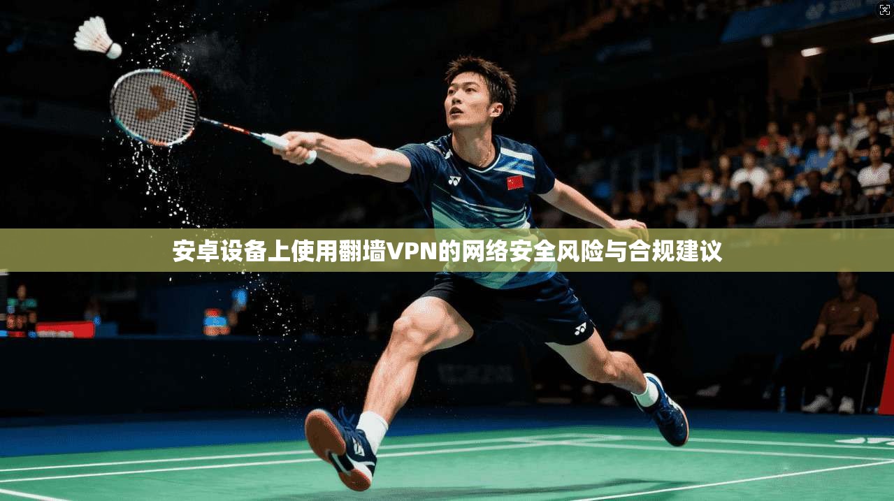 安卓设备上使用翻墙VPN的网络安全风险与合规建议