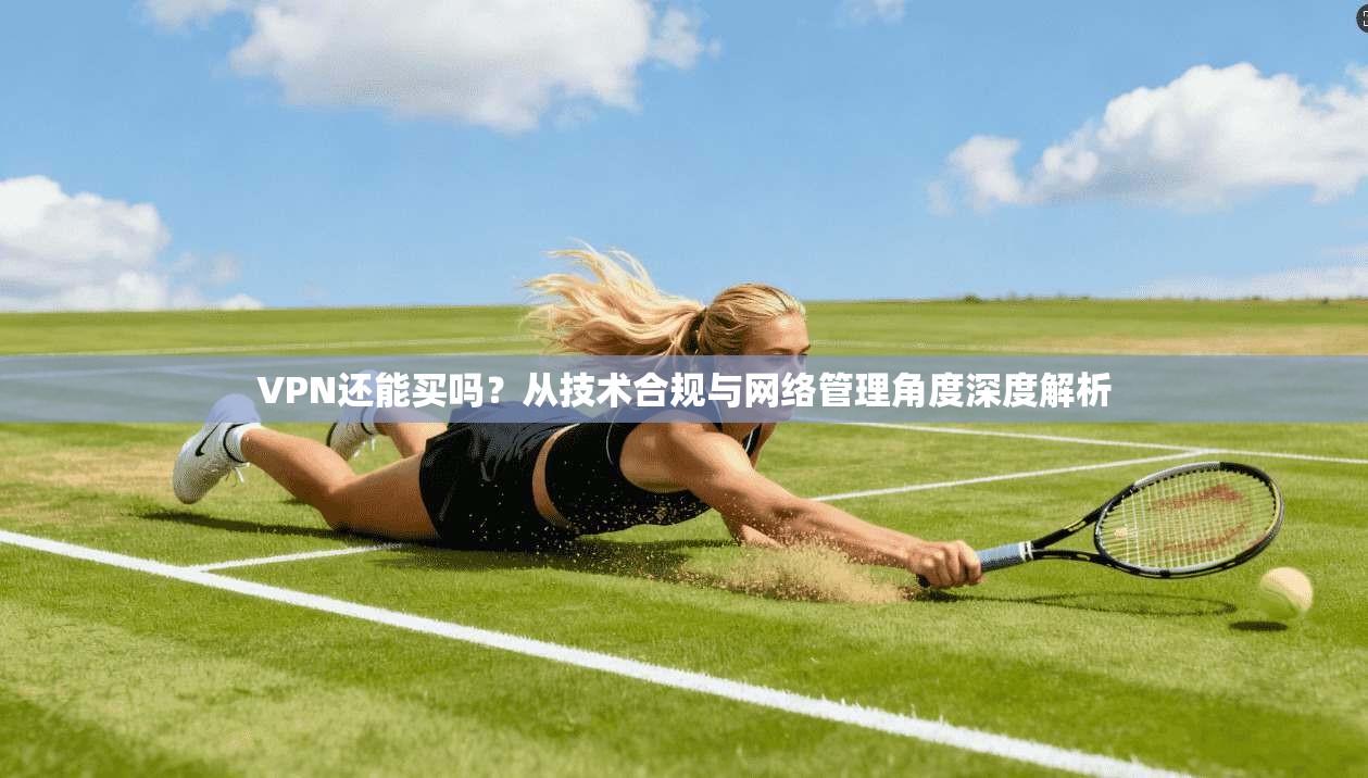VPN还能买吗？从技术合规与网络管理角度深度解析