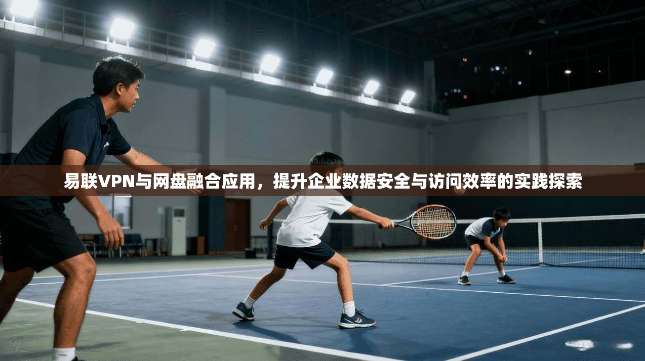 易联VPN与网盘融合应用，提升企业数据安全与访问效率的实践探索