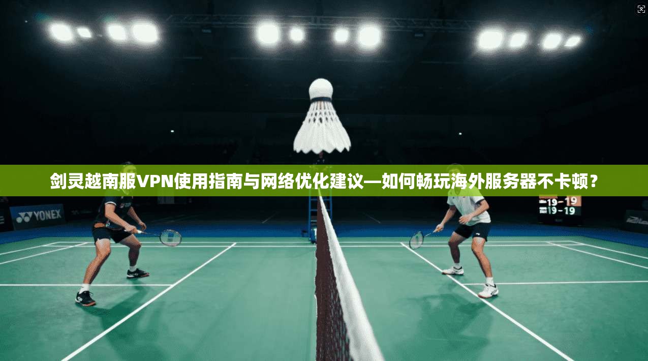 剑灵越南服VPN使用指南与网络优化建议—如何畅玩海外服务器不卡顿？
