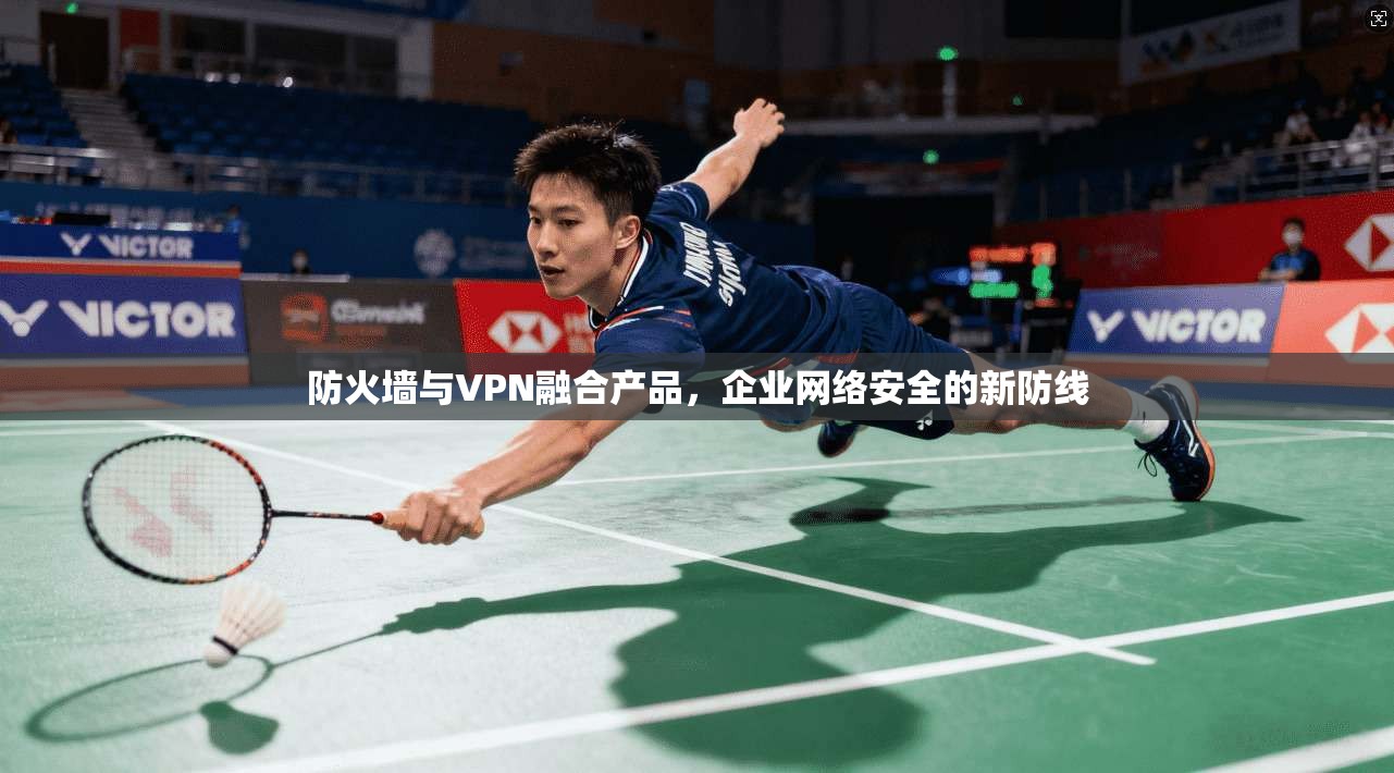 防火墙与VPN融合产品，企业网络安全的新防线