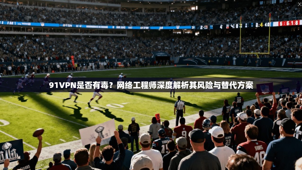 91VPN是否有毒？网络工程师深度解析其风险与替代方案