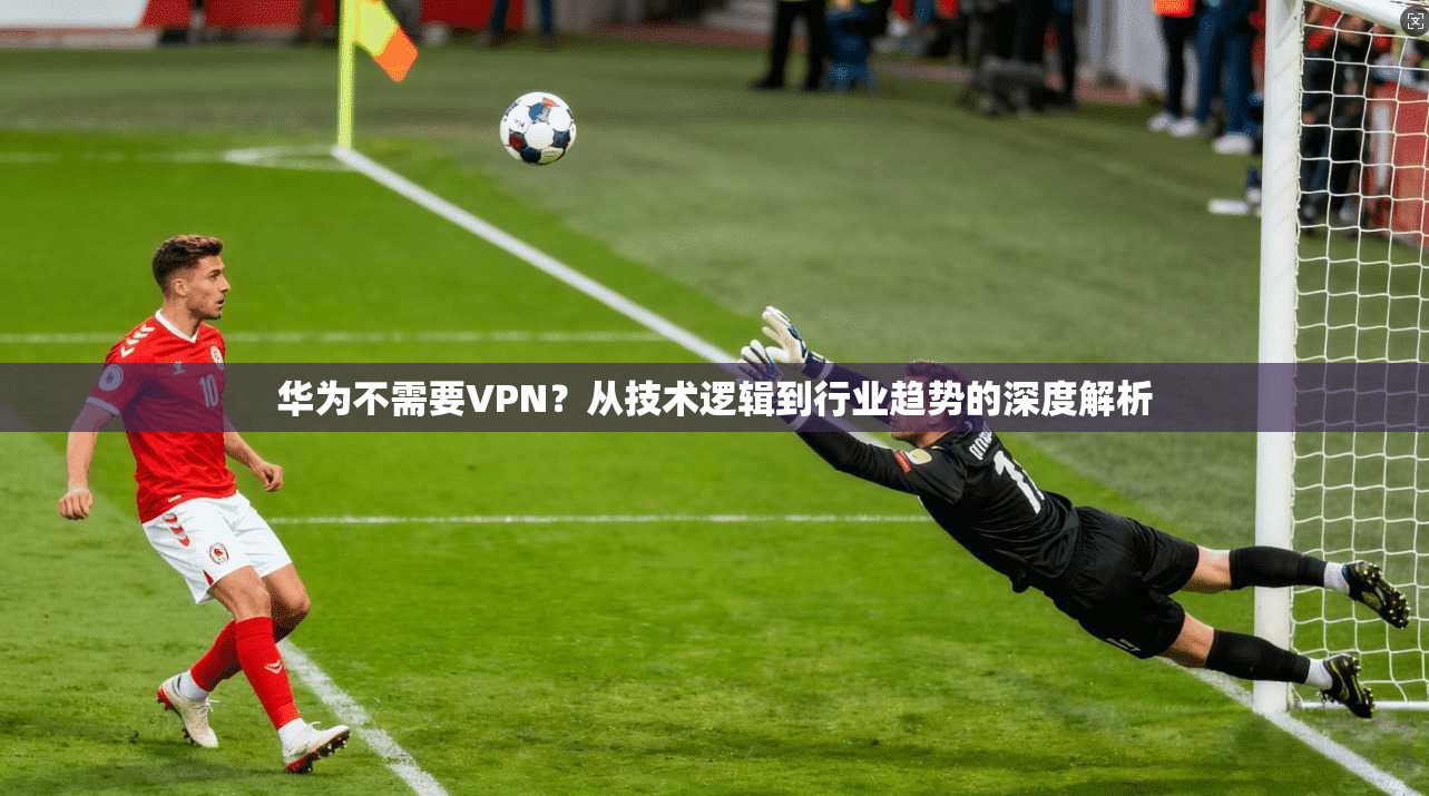 华为不需要VPN？从技术逻辑到行业趋势的深度解析