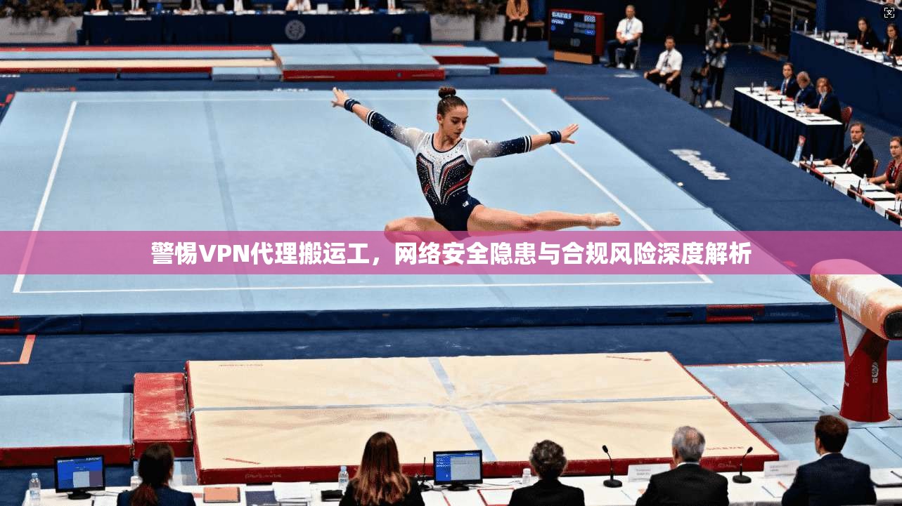 警惕VPN代理搬运工，网络安全隐患与合规风险深度解析