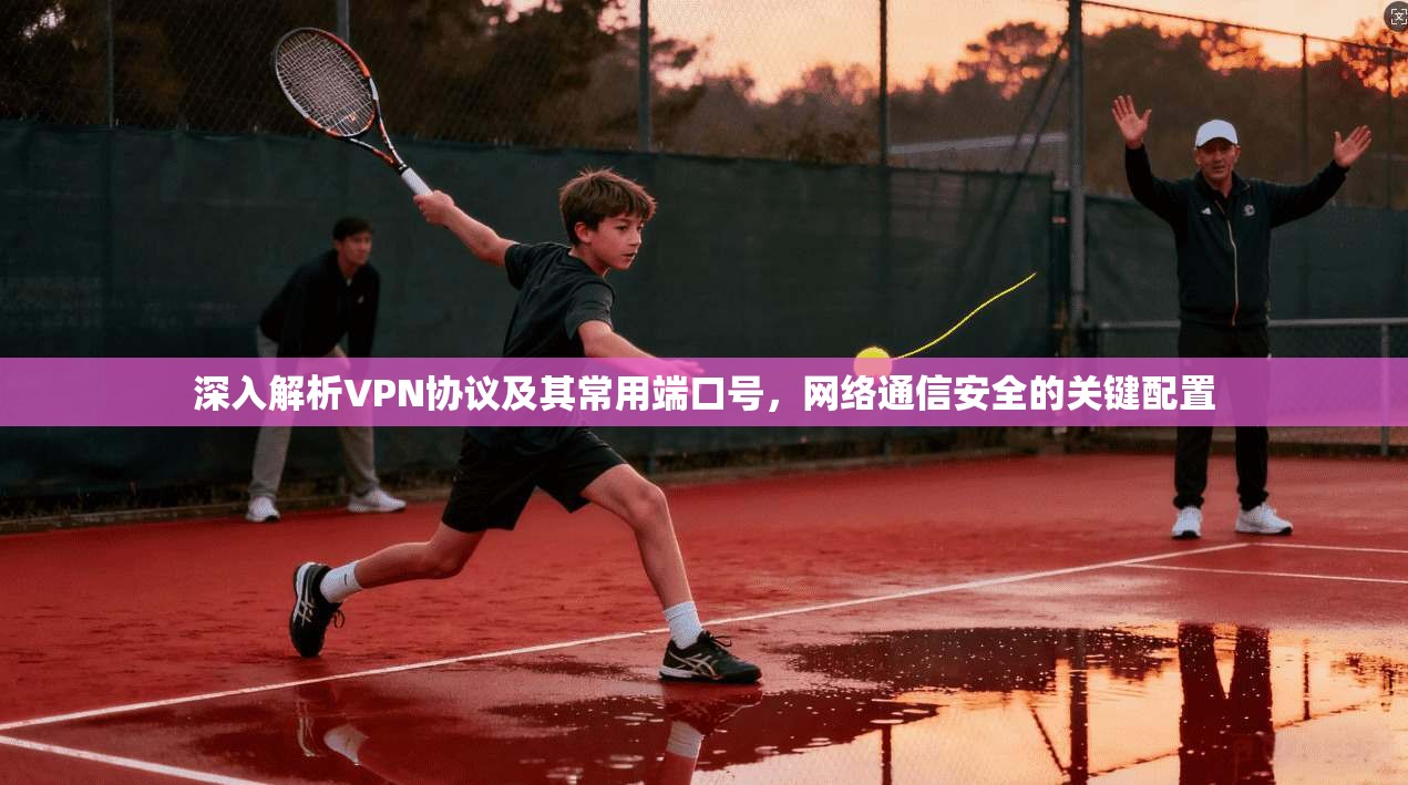 深入解析VPN协议及其常用端口号，网络通信安全的关键配置