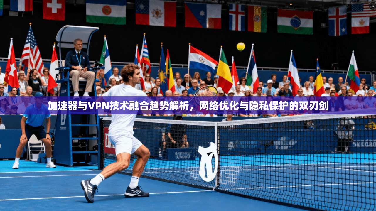 加速器与VPN技术融合趋势解析，网络优化与隐私保护的双刃剑