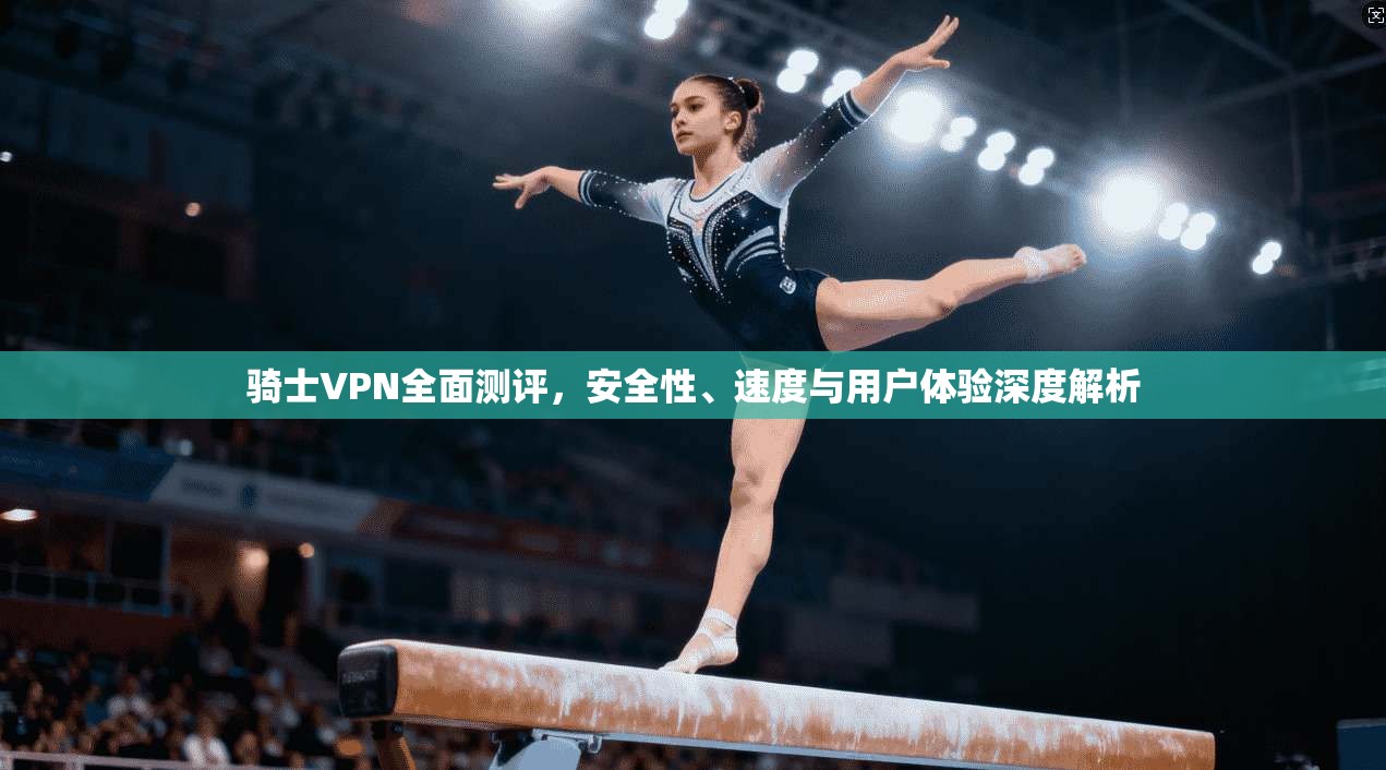 骑士VPN全面测评，安全性、速度与用户体验深度解析