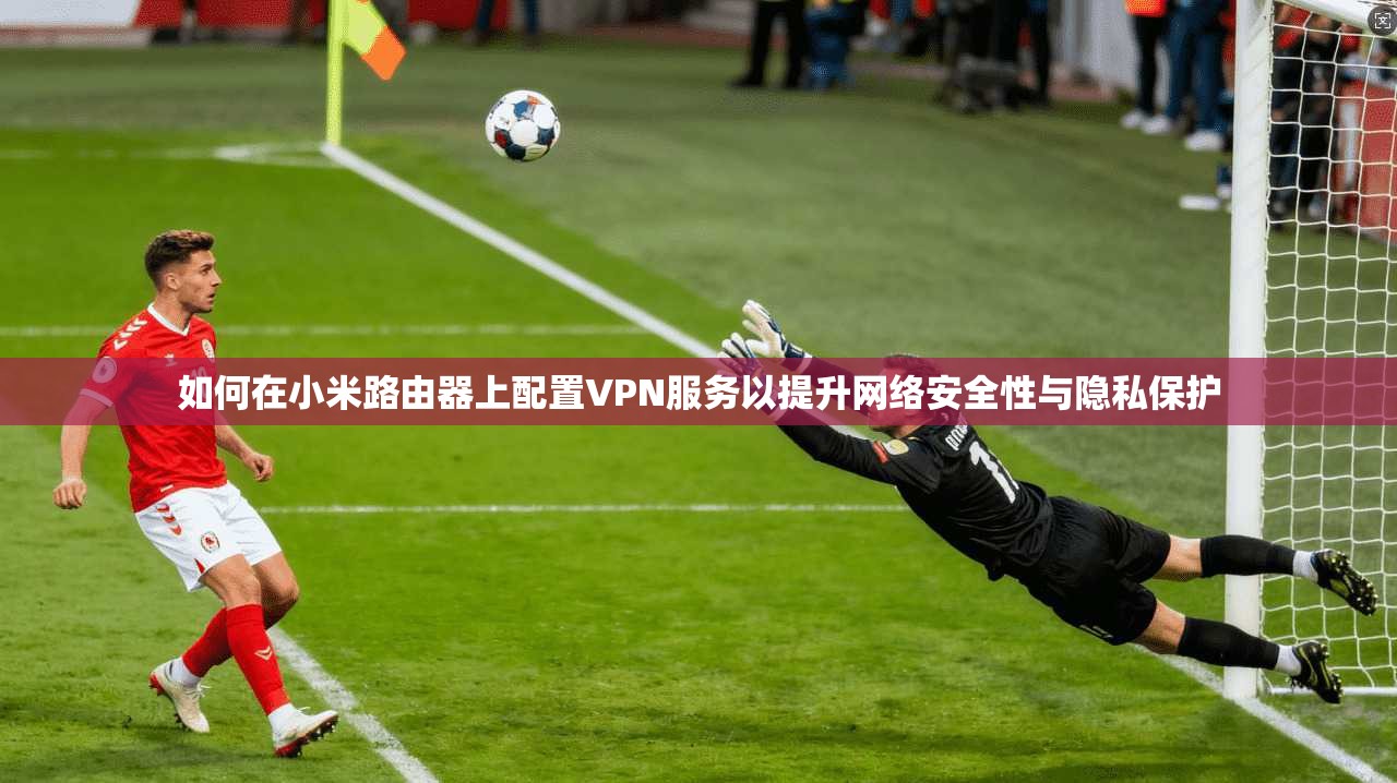 如何在小米路由器上配置VPN服务以提升网络安全性与隐私保护