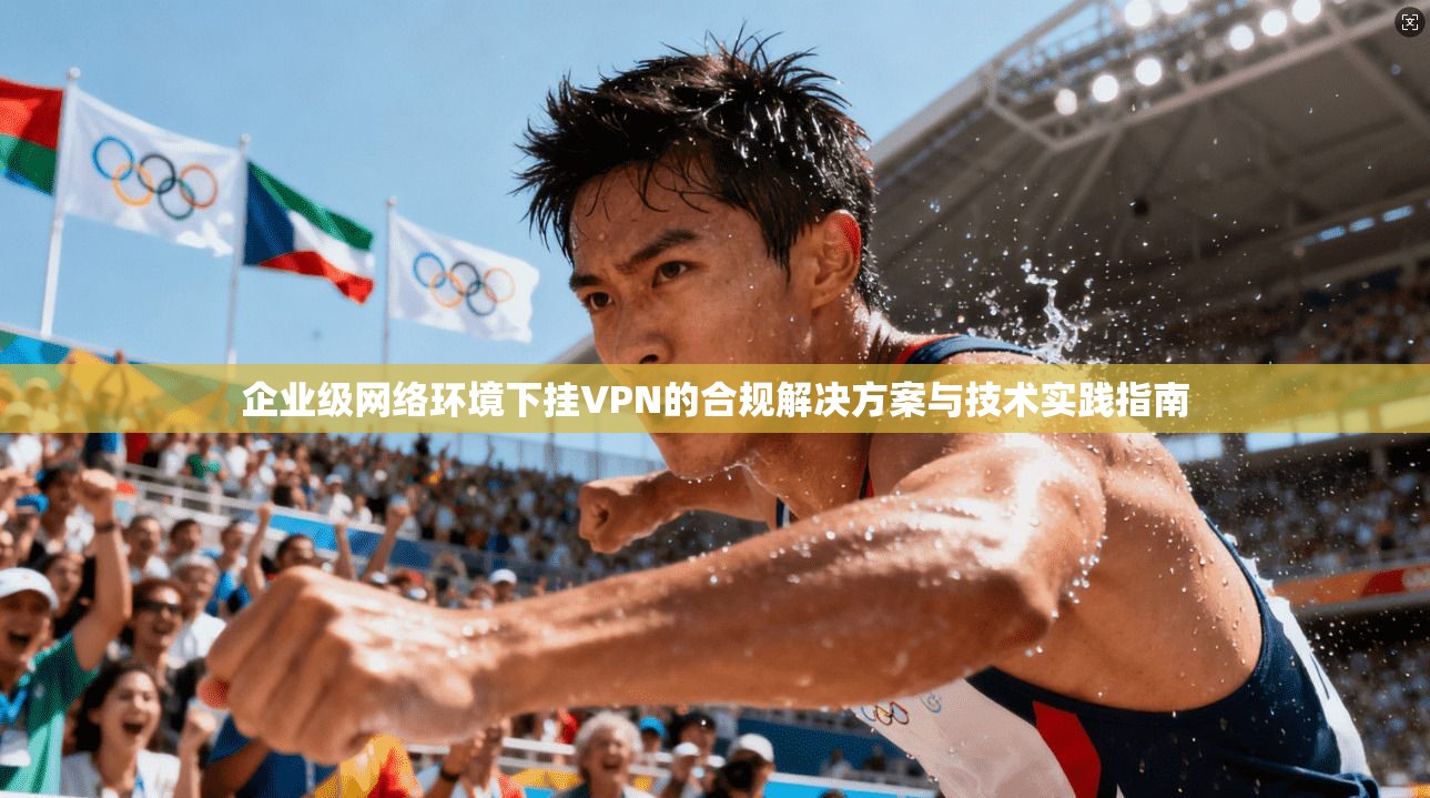 企业级网络环境下挂VPN的合规解决方案与技术实践指南