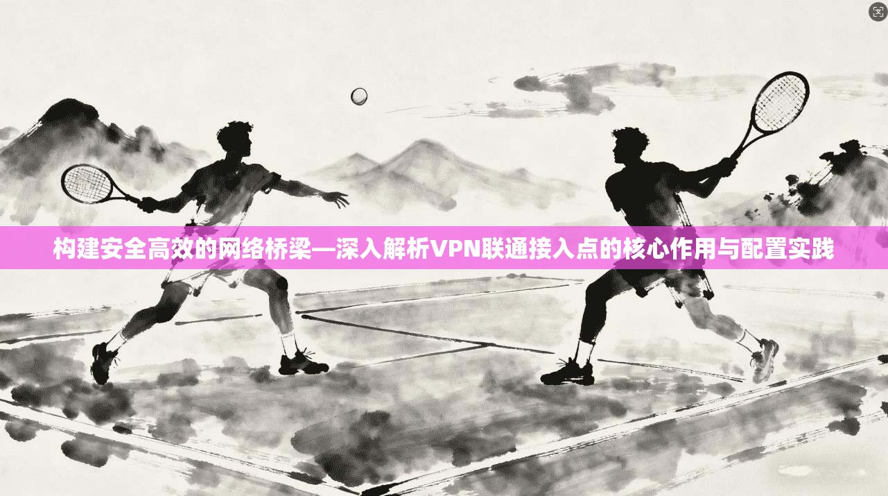 构建安全高效的网络桥梁—深入解析VPN联通接入点的核心作用与配置实践